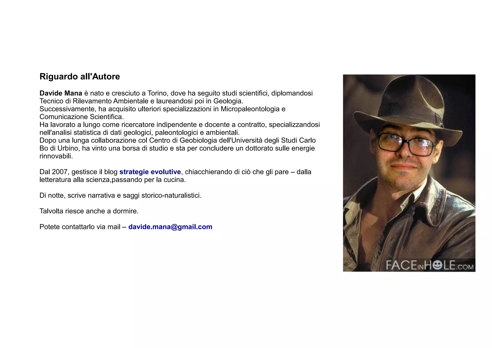 Riguardo all'Autore
Davide Mana è nato e cresciuto a Torino, dove ha seguito studi scientifici, diplomandosi
Tecnico di Rilevamento Ambientale e laureandosi poi in Geologia.
Successivamente, ha acquisito ulteriori specializzazioni in Micropaleontologia e
Comunicazione Scientifica.
Ha lavorato a lungo come ricercatore indipendente e docente a contratto, specializzandosi
nell'analisi statistica di dati geologici, paleontologici e ambientali.
Dopo una lunga collaborazione col Centro di Geobiologia dell'Università degli Studi Carlo
Bo di Urbino, ha vinto una borsa di studio e sta per concludere un dottorato sulle energie
rinnovabili.

Dal 2007, gestisce il blog strategie evolutive, chiacchierando di ciò che gli pare – dalla
letteratura alla scienza,passando per la cucina.

Di notte, scrive narrativa e saggi storico-naturalistici.

Talvolta riesce anche a dormire.

Potete contattarlo via mail – davide.mana@gmail.com
 