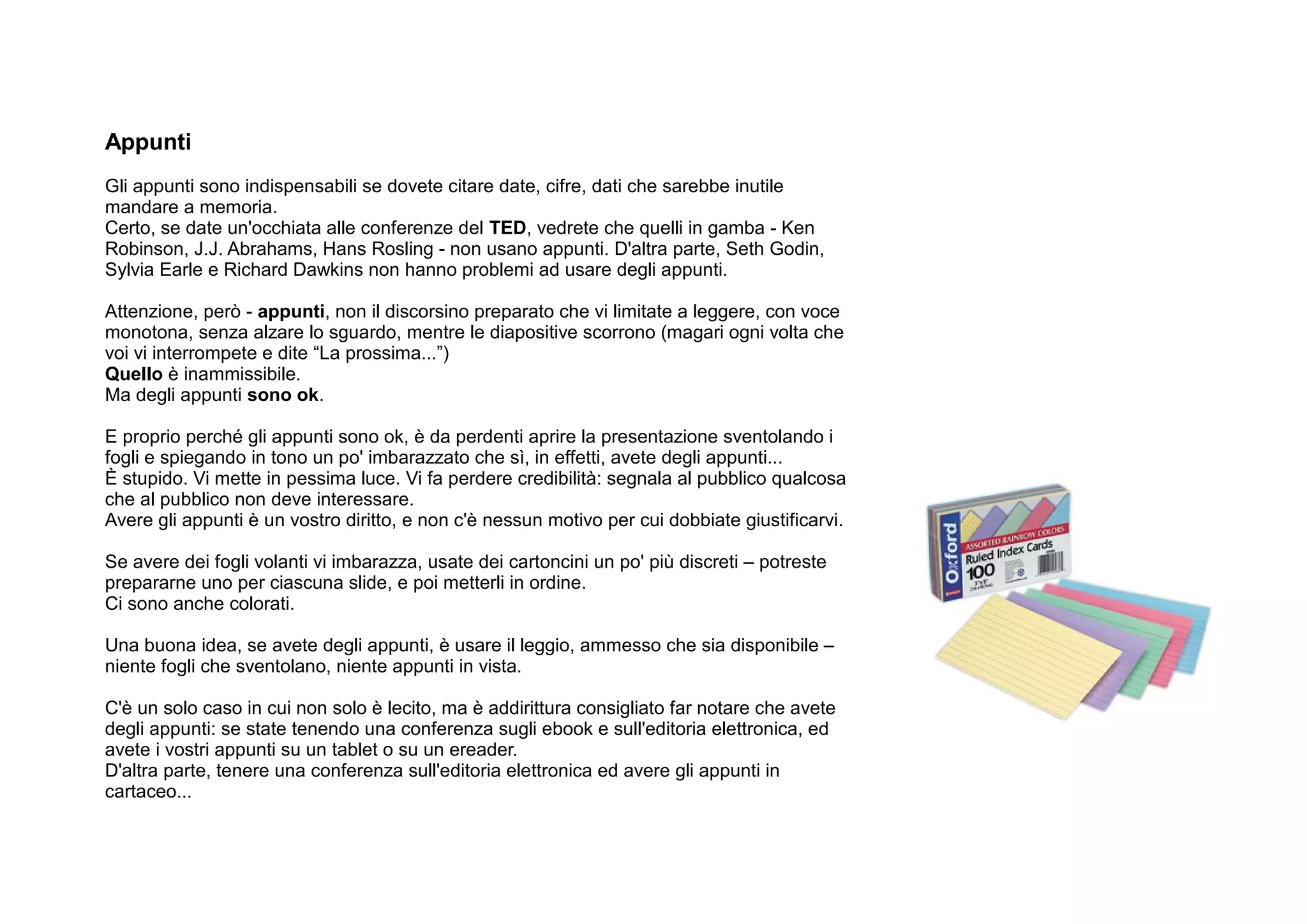 Appunti
Gli appunti sono indispensabili se dovete citare date, cifre, dati che sarebbe inutile
mandare a memoria.
Certo, se date un'occhiata alle conferenze del TED, vedrete che quelli in gamba - Ken
Robinson, J.J. Abrahams, Hans Rosling - non usano appunti. D'altra parte, Seth Godin,
Sylvia Earle e Richard Dawkins non hanno problemi ad usare degli appunti.

Attenzione, però - appunti, non il discorsino preparato che vi limitate a leggere, con voce
monotona, senza alzare lo sguardo, mentre le diapositive scorrono (magari ogni volta che
voi vi interrompete e dite “La prossima...”)
Quello è inammissibile.
Ma degli appunti sono ok.

E proprio perché gli appunti sono ok, è da perdenti aprire la presentazione sventolando i
fogli e spiegando in tono un po' imbarazzato che sì, in effetti, avete degli appunti...
È stupido. Vi mette in pessima luce. Vi fa perdere credibilità: segnala al pubblico qualcosa
che al pubblico non deve interessare.
Avere gli appunti è un vostro diritto, e non c'è nessun motivo per cui dobbiate giustificarvi.

Se avere dei fogli volanti vi imbarazza, usate dei cartoncini un po' più discreti – potreste
prepararne uno per ciascuna slide, e poi metterli in ordine.
Ci sono anche colorati.

Una buona idea, se avete degli appunti, è usare il leggio, ammesso che sia disponibile –
niente fogli che sventolano, niente appunti in vista.

C'è un solo caso in cui non solo è lecito, ma è addirittura consigliato far notare che avete
degli appunti: se state tenendo una conferenza sugli ebook e sull'editoria elettronica, ed
avete i vostri appunti su un tablet o su un ereader.
D'altra parte, tenere una conferenza sull'editoria elettronica ed avere gli appunti in
cartaceo...
 