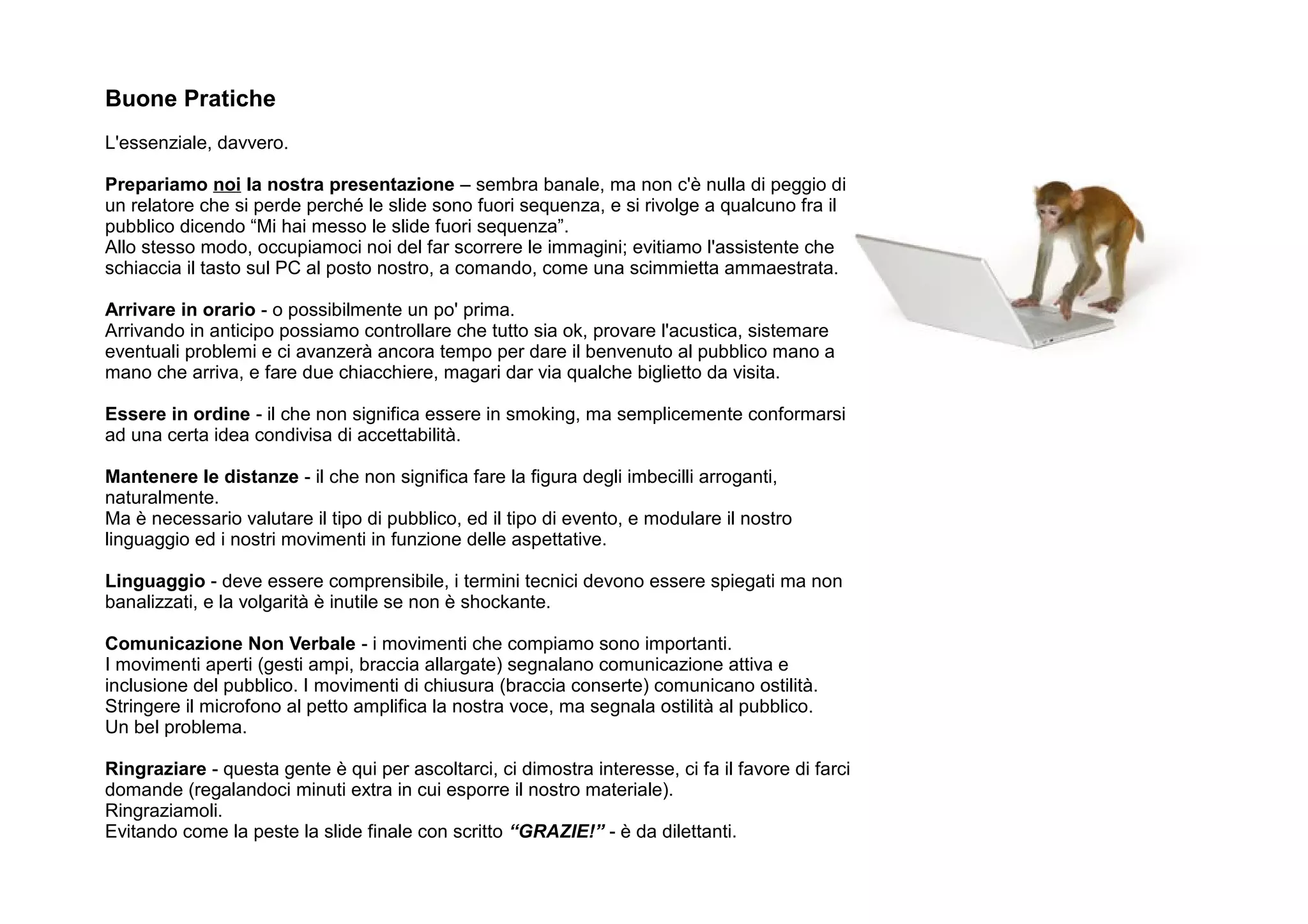 Buone Pratiche
L'essenziale, davvero.

Prepariamo noi la nostra presentazione – sembra banale, ma non c'è nulla di peggio di
un relatore che si perde perché le slide sono fuori sequenza, e si rivolge a qualcuno fra il
pubblico dicendo “Mi hai messo le slide fuori sequenza”.
Allo stesso modo, occupiamoci noi del far scorrere le immagini; evitiamo l'assistente che
schiaccia il tasto sul PC al posto nostro, a comando, come una scimmietta ammaestrata.

Arrivare in orario - o possibilmente un po' prima.
Arrivando in anticipo possiamo controllare che tutto sia ok, provare l'acustica, sistemare
eventuali problemi e ci avanzerà ancora tempo per dare il benvenuto al pubblico mano a
mano che arriva, e fare due chiacchiere, magari dar via qualche biglietto da visita.

Essere in ordine - il che non significa essere in smoking, ma semplicemente conformarsi
ad una certa idea condivisa di accettabilità.

Mantenere le distanze - il che non significa fare la figura degli imbecilli arroganti,
naturalmente.
Ma è necessario valutare il tipo di pubblico, ed il tipo di evento, e modulare il nostro
linguaggio ed i nostri movimenti in funzione delle aspettative.

Linguaggio - deve essere comprensibile, i termini tecnici devono essere spiegati ma non
banalizzati, e la volgarità è inutile se non è shockante.

Comunicazione Non Verbale - i movimenti che compiamo sono importanti.
I movimenti aperti (gesti ampi, braccia allargate) segnalano comunicazione attiva e
inclusione del pubblico. I movimenti di chiusura (braccia conserte) comunicano ostilità.
Stringere il microfono al petto amplifica la nostra voce, ma segnala ostilità al pubblico.
Un bel problema.

Ringraziare - questa gente è qui per ascoltarci, ci dimostra interesse, ci fa il favore di farci
domande (regalandoci minuti extra in cui esporre il nostro materiale).
Ringraziamoli.
Evitando come la peste la slide finale con scritto “GRAZIE!” - è da dilettanti.
 