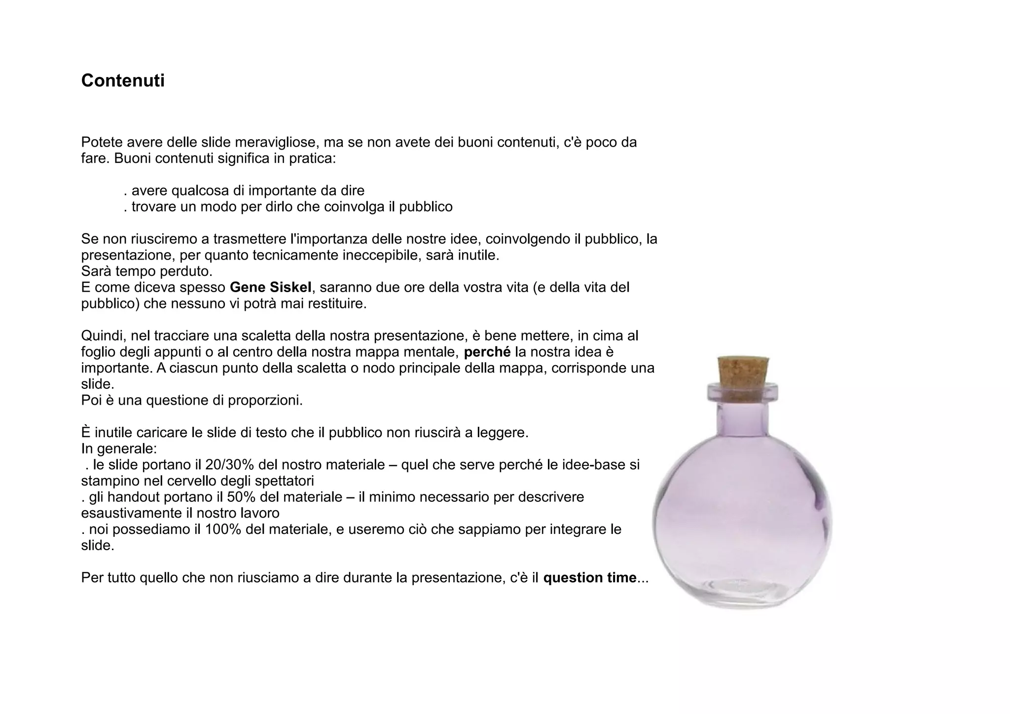 Contenuti


Potete avere delle slide meravigliose, ma se non avete dei buoni contenuti, c'è poco da
fare. Buoni contenuti significa in pratica:

      . avere qualcosa di importante da dire
      . trovare un modo per dirlo che coinvolga il pubblico

Se non riusciremo a trasmettere l'importanza delle nostre idee, coinvolgendo il pubblico, la
presentazione, per quanto tecnicamente ineccepibile, sarà inutile.
Sarà tempo perduto.
E come diceva spesso Gene Siskel, saranno due ore della vostra vita (e della vita del
pubblico) che nessuno vi potrà mai restituire.

Quindi, nel tracciare una scaletta della nostra presentazione, è bene mettere, in cima al
foglio degli appunti o al centro della nostra mappa mentale, perché la nostra idea è
importante. A ciascun punto della scaletta o nodo principale della mappa, corrisponde una
slide.
Poi è una questione di proporzioni.

È inutile caricare le slide di testo che il pubblico non riuscirà a leggere.
In generale:
 . le slide portano il 20/30% del nostro materiale – quel che serve perché le idee-base si
stampino nel cervello degli spettatori
. gli handout portano il 50% del materiale – il minimo necessario per descrivere
esaustivamente il nostro lavoro
. noi possediamo il 100% del materiale, e useremo ciò che sappiamo per integrare le
slide.

Per tutto quello che non riusciamo a dire durante la presentazione, c'è il question time...
 