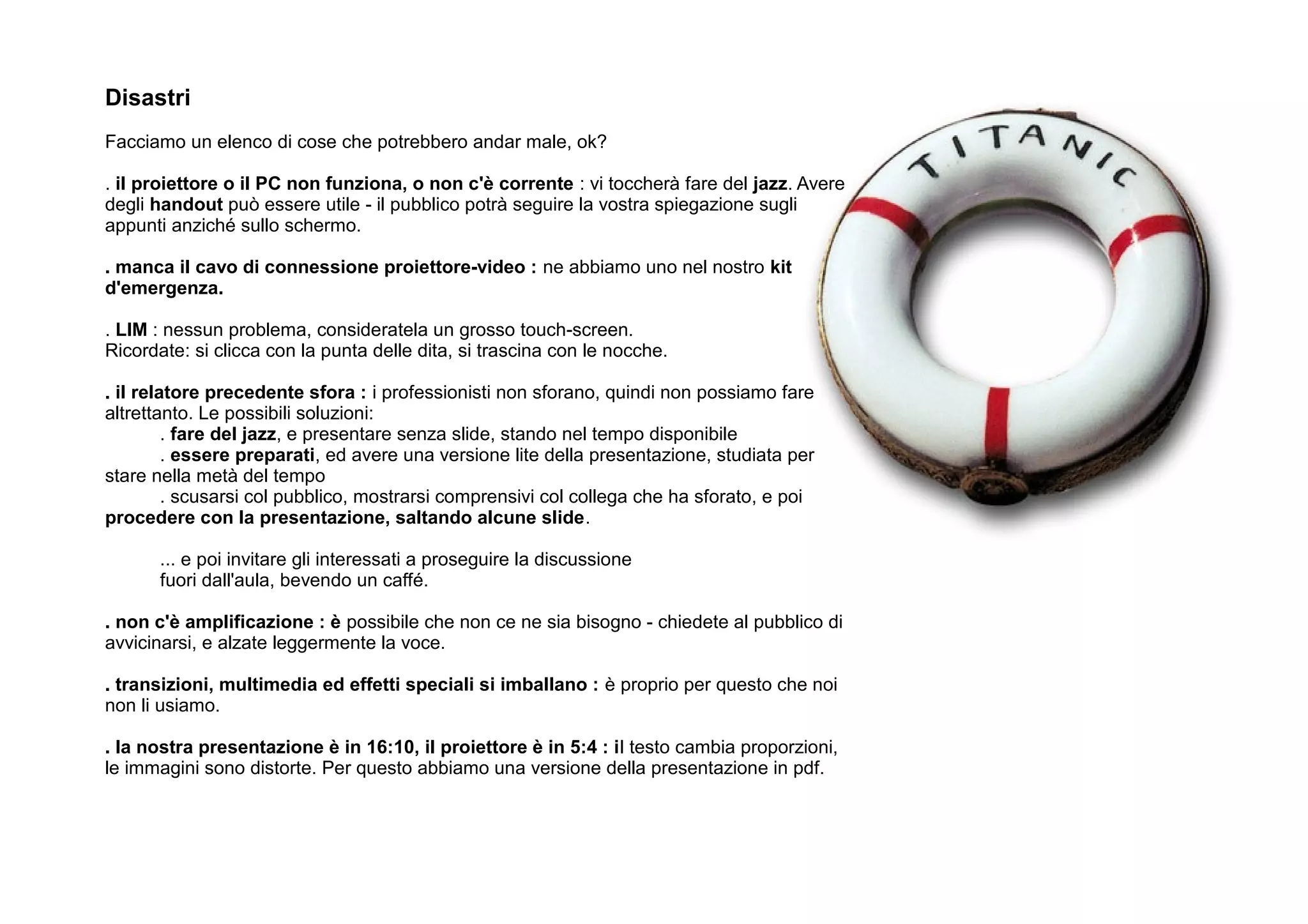 Disastri
Facciamo un elenco di cose che potrebbero andar male, ok?

. il proiettore o il PC non funziona, o non c'è corrente : vi toccherà fare del jazz. Avere
degli handout può essere utile - il pubblico potrà seguire la vostra spiegazione sugli
appunti anziché sullo schermo.

. manca il cavo di connessione proiettore-video : ne abbiamo uno nel nostro kit
d'emergenza.

. LIM : nessun problema, consideratela un grosso touch-screen.
Ricordate: si clicca con la punta delle dita, si trascina con le nocche.

. il relatore precedente sfora : i professionisti non sforano, quindi non possiamo fare
altrettanto. Le possibili soluzioni:
         . fare del jazz, e presentare senza slide, stando nel tempo disponibile
         . essere preparati, ed avere una versione lite della presentazione, studiata per
stare nella metà del tempo
         . scusarsi col pubblico, mostrarsi comprensivi col collega che ha sforato, e poi
procedere con la presentazione, saltando alcune slide.

       ... e poi invitare gli interessati a proseguire la discussione
       fuori dall'aula, bevendo un caffé.

. non c'è amplificazione : è possibile che non ce ne sia bisogno - chiedete al pubblico di
avvicinarsi, e alzate leggermente la voce.

. transizioni, multimedia ed effetti speciali si imballano : è proprio per questo che noi
non li usiamo.

. la nostra presentazione è in 16:10, il proiettore è in 5:4 : il testo cambia proporzioni,
le immagini sono distorte. Per questo abbiamo una versione della presentazione in pdf.
 