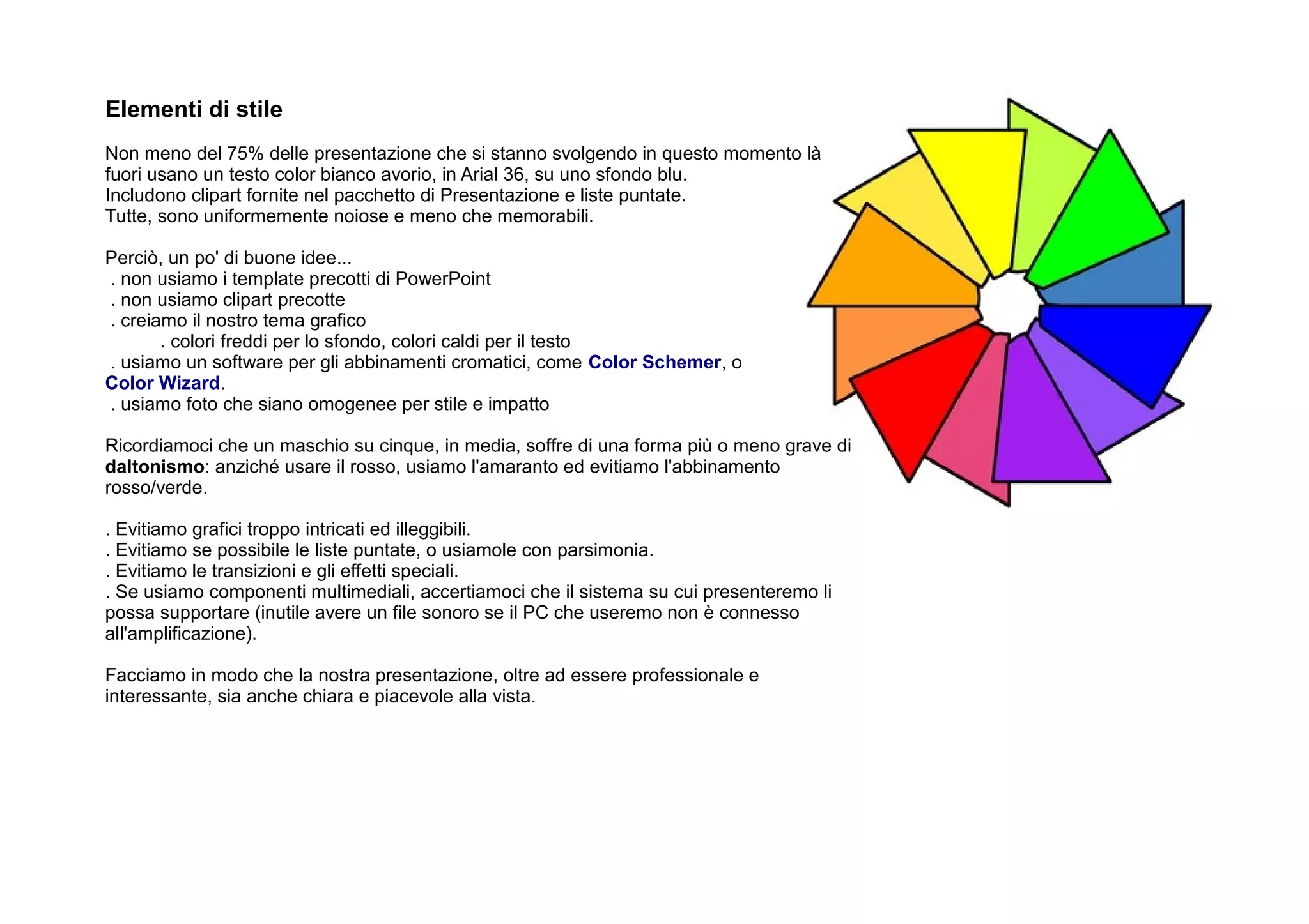 Elementi di stile
Non meno del 75% delle presentazione che si stanno svolgendo in questo momento là
fuori usano un testo color bianco avorio, in Arial 36, su uno sfondo blu.
Includono clipart fornite nel pacchetto di Presentazione e liste puntate.
Tutte, sono uniformemente noiose e meno che memorabili.

Perciò, un po' di buone idee...
. non usiamo i template precotti di PowerPoint
. non usiamo clipart precotte
. creiamo il nostro tema grafico
       . colori freddi per lo sfondo, colori caldi per il testo
. usiamo un software per gli abbinamenti cromatici, come Color Schemer, o
Color Wizard.
. usiamo foto che siano omogenee per stile e impatto

Ricordiamoci che un maschio su cinque, in media, soffre di una forma più o meno grave di
daltonismo: anziché usare il rosso, usiamo l'amaranto ed evitiamo l'abbinamento
rosso/verde.

. Evitiamo grafici troppo intricati ed illeggibili.
. Evitiamo se possibile le liste puntate, o usiamole con parsimonia.
. Evitiamo le transizioni e gli effetti speciali.
. Se usiamo componenti multimediali, accertiamoci che il sistema su cui presenteremo li
possa supportare (inutile avere un file sonoro se il PC che useremo non è connesso
all'amplificazione).

Facciamo in modo che la nostra presentazione, oltre ad essere professionale e
interessante, sia anche chiara e piacevole alla vista.
 