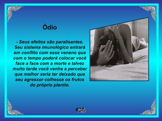 Ódio - Seus efeitos são paralisantes. Seu sistema imunológico entrará em conflito com esse veneno que com o tempo poderá colocar você face a face com a morte e talvez muito tarde você venha a perceber que melhor seria ter deixado que seu agressor colhesse os frutos do próprio plantio. 