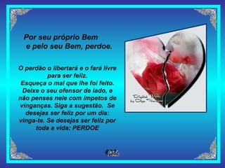 Por seu próprio Bem  e pelo seu Bem, perdoe. O perdão o libertará e o fará livre para ser feliz. Esqueça o mal que lhe foi feito. Deixe o seu ofensor de lado, e não penses nele com ímpetos de vinganças. Siga a sugestão.  Se desejas ser feliz por um dia: vinga-te. Se desejas ser feliz por toda a vida: PERDOE 