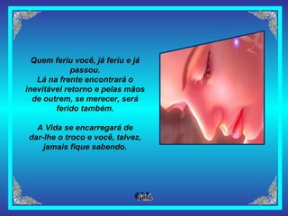 Quem feriu você, já feriu e já passou. Lá na frente encontrará o inevitável retorno e pelas mãos de outrem, se merecer, será ferido também. A Vida se encarregará de dar-lhe o troco e você, talvez, jamais fique sabendo. 