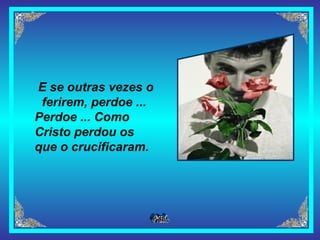 E se outras vezes o ferirem, perdoe ...   Perdoe ... Como Cristo perdou os que o crucificaram.   