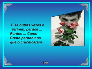 E se outras vezes o ferirem, perdoe ...   Perdoe ... Como Cristo perdoou os que o crucificaram.   