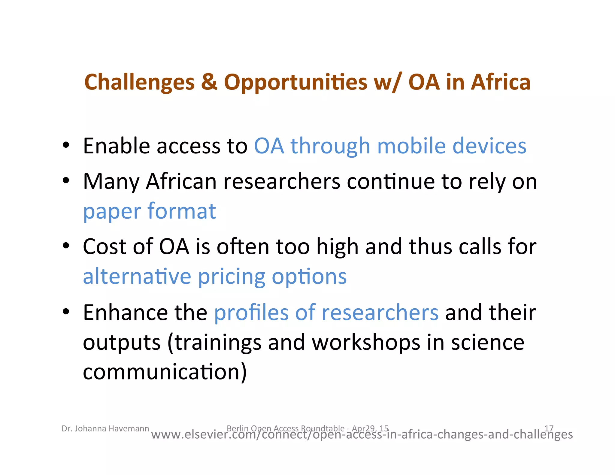 Challenges	
  &	
  Opportuni=es	
  w/	
  OA	
  in	
  Africa	
  
•  Enable	
  access	
  to	
  OA	
  through	
  mobile	
  devices	
  	
  
•  Many	
  African	
  researchers	
  con7nue	
  to	
  rely	
  on	
  
paper	
  format	
  
•  Cost	
  of	
  OA	
  is	
  o]en	
  too	
  high	
  and	
  thus	
  calls	
  for	
  
alterna7ve	
  pricing	
  op7ons	
  
•  Enhance	
  the	
  proﬁles	
  of	
  researchers	
  and	
  their	
  
outputs	
  (trainings	
  and	
  workshops	
  in	
  science	
  
communica7on)	
  
www.elsevier.com/connect/open-­‐access-­‐in-­‐africa-­‐changes-­‐and-­‐challenges	
  
Berlin	
  Open	
  Access	
  Roundtable	
  -­‐	
  Apr29,	
  15	
   17	
  Dr.	
  Johanna	
  Havemann	
  
 