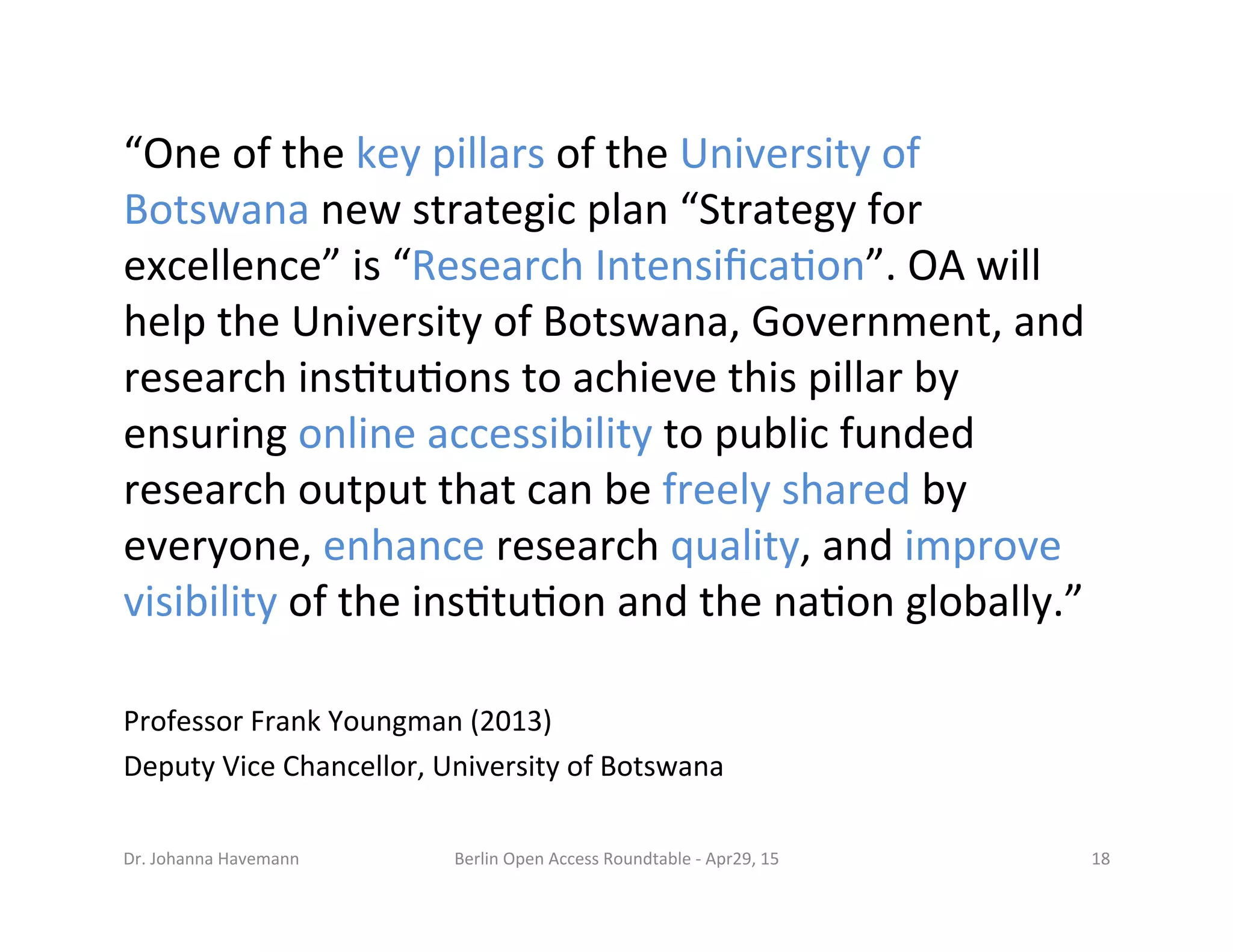 “One	
  of	
  the	
  key	
  pillars	
  of	
  the	
  University	
  of	
  
Botswana	
  new	
  strategic	
  plan	
  “Strategy	
  for	
  
excellence”	
  is	
  “Research	
  Intensiﬁca7on”.	
  OA	
  will	
  
help	
  the	
  University	
  of	
  Botswana,	
  Government,	
  and	
  
research	
  ins7tu7ons	
  to	
  achieve	
  this	
  pillar	
  by	
  
ensuring	
  online	
  accessibility	
  to	
  public	
  funded	
  
research	
  output	
  that	
  can	
  be	
  freely	
  shared	
  by	
  
everyone,	
  enhance	
  research	
  quality,	
  and	
  improve	
  
visibility	
  of	
  the	
  ins7tu7on	
  and	
  the	
  na7on	
  globally.”	
  	
  
Professor	
  Frank	
  Youngman	
  (2013)	
  
Deputy	
  Vice	
  Chancellor,	
  University	
  of	
  Botswana	
  
Berlin	
  Open	
  Access	
  Roundtable	
  -­‐	
  Apr29,	
  15	
   18	
  Dr.	
  Johanna	
  Havemann	
  
 