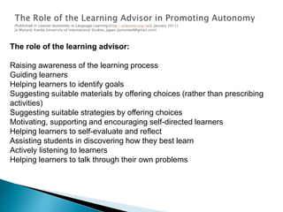 The role of the learning advisor:
Raising awareness of the learning process
Guiding learners
Helping learners to identify goals
Suggesting suitable materials by offering choices (rather than prescribing
activities)
Suggesting suitable strategies by offering choices
Motivating, supporting and encouraging self-directed learners
Helping learners to self-evaluate and reflect
Assisting students in discovering how they best learn
Actively listening to learners
Helping learners to talk through their own problems
 