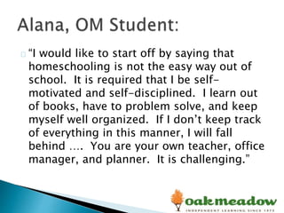“I would like to start off by saying that
homeschooling is not the easy way out of
school. It is required that I be self-
motivated and self-disciplined. I learn out
of books, have to problem solve, and keep
myself well organized. If I don’t keep track
of everything in this manner, I will fall
behind …. You are your own teacher, office
manager, and planner. It is challenging.”
 