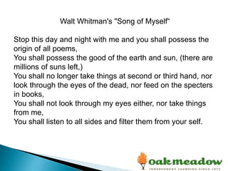 Walt Whitman's "Song of Myself“
Stop this day and night with me and you shall possess the
origin of all poems,
You shall possess the good of the earth and sun, (there are
millions of suns left,)
You shall no longer take things at second or third hand, nor
look through the eyes of the dead, nor feed on the specters
in books,
You shall not look through my eyes either, nor take things
from me,
You shall listen to all sides and filter them from your self.
 