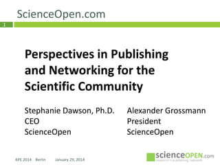 ScienceOpen.com
1

Perspectives in Publishing
and Networking for the
Scientific Community
Stephanie Dawson, Ph.D.
CEO
ScienceOpen
APE 2014 Berlin

January 29, 2014

Alexander Grossmann
President
ScienceOpen

 