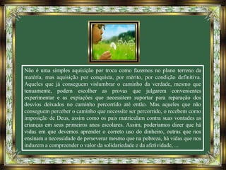 Não é uma simples aquisição por troca como fazemos no plano terreno da
matéria, mas aquisição por conquista, por mérito, por condição definitiva.
Aqueles que já conseguem vislumbrar o caminho da verdade, mesmo que
tenuamente, podem escolher as provas que julgarem convenientes
experimentar e as expiações que necessitem suportar para reparação dos
desvios deixados no caminho percorrido até então. Mas aqueles que não
conseguem perceber o caminho que necessite ser percorrido, o recebem como
imposição de Deus, assim como os pais matriculam contra suas vontades as
crianças em seus primeiros anos escolares. Assim, poderíamos dizer que há
vidas em que devemos aprender o correto uso do dinheiro, outras que nos
ensinam a necessidade de perseverar mesmo que na pobreza, há vidas que nos
induzem a compreender o valor da solidariedade e da afetividade, ...
 