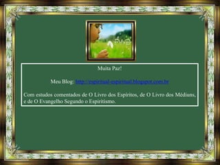 Muita Paz!
Meu Blog: http://espiritual-espiritual.blogspot.com.br
Com estudos comentados de O Livro dos Espíritos, de O Livro dos Médiuns,
e de O Evangelho Segundo o Espiritismo.
 