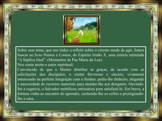 Sobre esse tema, que nos induz a refletir sobre o correto modo de agir, fomos
buscar no livro Pontos e Contos, do Espírito Irmão X, uma estória intitulada
“A Súplica final”. (Momentos de Paz Maria da Luz).
Nos conta assim o autor espiritual:
Convencido de que o Mestre distribui as graças, de acordo com as
solicitações dos discípulos, o crente fervoroso e sincero, vivamente
interessado na perfeita integração com o Senhor, pediu-lhe dinheiro, alegando
a necessidade de recursos materiais para atender-lhe aos desígnios. Ouvindo-
lhe a rogativa, o Salvador mobilizou emissários para satisfazê-lo. Em breve, a
fortuna vinha ao encontro do aprendiz, enchendo-lhe os cofres e prestigiando-
lhe a casa.
 