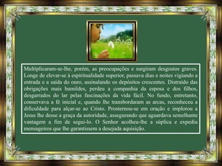 Multiplicaram-se-lhe, porém, as preocupações e surgiram desgostos graves.
Longe de elevar-se à espiritualidade superior, passava dias e noites vigiando a
entrada e a saída do ouro, assinalando os depósitos crescentes. Distraído das
obrigações mais humildes, perdeu a companhia da esposa e dos filhos,
desgarrados do lar pelas fascinações da vida fácil. No fundo, entretanto,
conservava a fé inicial e, quando lhe transbordaram as arcas, reconheceu a
dificuldade para alçar-se ao Cristo. Prosternou-se em oração e implorou a
Jesus lhe desse a graça da autoridade, assegurando que aguardava semelhante
vantagem a fim de segui-lo. O Senhor acolheu-lhe a súplica e expediu
mensageiros que lhe garantissem a desejada aquisição.
 