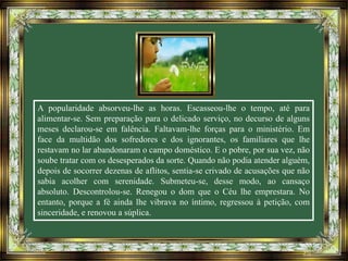 A popularidade absorveu-lhe as horas. Escasseou-lhe o tempo, até para
alimentar-se. Sem preparação para o delicado serviço, no decurso de alguns
meses declarou-se em falência. Faltavam-lhe forças para o ministério. Em
face da multidão dos sofredores e dos ignorantes, os familiares que lhe
restavam no lar abandonaram o campo doméstico. E o pobre, por sua vez, não
soube tratar com os desesperados da sorte. Quando não podia atender alguém,
depois de socorrer dezenas de aflitos, sentia-se crivado de acusações que não
sabia acolher com serenidade. Submeteu-se, desse modo, ao cansaço
absoluto. Descontrolou-se. Renegou o dom que o Céu lhe emprestara. No
entanto, porque a fé ainda lhe vibrava no íntimo, regressou à petição, com
sinceridade, e renovou a súplica.
 