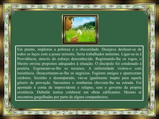 Em pranto, implorou a pobreza e a obscuridade. Desejava desfazer-se de
todos os laços com a posse terrestre. Seria trabalhador anônimo. Ligar-se-ia à
Providência, através do esforço desconhecido. Registrando-lhe os rogos, o
Mestre enviou prepostos adequados à situação. O discípulo foi condenado à
penúria. Esgotaram-se-lhe os recursos. A enfermidade visitou-o com
insistência. Desacertaram-se-lhe os negócios. Fugiram amigos e apareceram
credores. Sozinho e desamparado, viu-se igualmente inapto para aquele
gênero de provação. Sarcasmos e zombarias choviam-lhe na estrada. Foi
apontado à conta de imprevidente e relapso, sem o governo da própria
existência. Debalde tentou colaborar em obras edificantes. Mesmo aí
encontrou gargalhadas por parte de alguns companheiros.
 