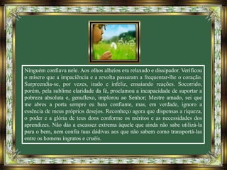 Ninguém confiava nele. Aos olhos alheios era relaxado e dissipador. Verificou
o mísero que a impaciência e a revolta passaram a frequentar-lhe o coração.
Surpreendia-se, por vezes, irado e infeliz, ensaiando reações. Socorrido,
porém, pela sublime claridade da fé, proclamou a incapacidade de suportar a
pobreza absoluta e, genuflexo, implorou ao Senhor; Mestre amado, sei que
me abres a porta sempre eu bato confiante, mas, em verdade, ignoro a
essência de meus próprios desejos. Reconheço agora que dispensas a riqueza,
o poder e a glória de teus dons conforme os méritos e as necessidades dos
aprendizes. Não dás a escassez extrema àquele que ainda não sabe utilizá-la
para o bem, nem confia tuas dádivas aos que não sabem como transportá-las
entre os homens ingratos e cruéis.
 