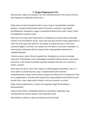 7. Drága	Polgármester	Úr!
Akik ismernek, tudják nem szokásom, de most a felháborodásomon nem tudván úrrá lenni,
tollat ragadtam és bejelentést kívánok tenni.
Eddig csak azt voltunk kénytelenek eltűrni, hogy a megunt, használhatatlan háztartási
gépeiket, a mérgező élelmiszereiket cipelik át hozzánk az osztrákok, hogy ellopják
termőföldjeinket, kizsigerelik a magyar munkásokat! Elvették tőlünk Lisztet, Haydnt, Lehárt
és kisajátították a paprikás csirkét.
Most már ez sem elég nekik! Összeszedik az országukban az összes kátyút és áthordják
hozzánk. Erre bizonyítékaim vannak, nézze csak meg saját szemével drága polgármester úr,
náluk már szinte egyet sem találni! És van pofájuk az éj leple alatt azon a Tarló soron
szanaszét hajigálni, amit Önök, nem sajnálva azt a fél billencs murvát épp' mostanában, az
önkormányzati választások előtt pár nappal hoztak a legmagasabb elvárásoknak is
megfelelő állapotba!
Történik ez akkor, amikor Önök éjt nappallá téve, fáradságot nem ismerve csinosítják
városunkat, Fehérlófiaként erővel, bátorsággal és fortéllyal szállnak szembe a rezsi gonosz
szörnyével, a ránk támadó imperialista ügynökök seregével! Hát ezek nem ismernek se
embert, se Istent?
Akkor teszik ezt velünk, mikor Önök -engedve a választópolgárok akaratának- csak 2 X 1
sávon építik az autóutat Sopronig, hogy a megtakarításból újabb stadionok
emelkedhessenek az égig, örömet szerezve megannyi honleánynak és honlegénynek. Most
ezt a megtakarítást az osztrákok által okozott károk megszüntetésére kell fordítani! Ha nem
leszünk résen, még a végén elérik a céljukat, nem lesz se stadion, se autóút!
Drága, kedves polgármester úr, Sopron nem hagyhatja magát! Elszámoltatjuk a
Burgenlandiakat!
Fogjunk össze! Kérem, rendeletileg kötelezze az Ausztriában dolgozókat, hogy
személyenként és naponta vigyenek vissza egy kátyút nekik!
Bizonyítékként csatolom az aljas bűncselekményt bizonyító fotót.
 