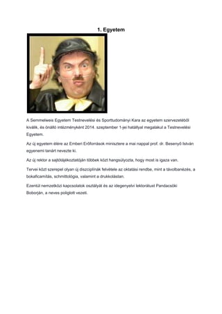 1. Egyetem
A Semmelweis Egyetem Testnevelési és Sporttudományi Kara az egyetem szervezetéből
kiválik, és önálló intézményként 2014. szeptember 1-jei hatállyal megalakul a Testnevelési
Egyetem.
Az új egyetem élére az Emberi Erőforrások minisztere a mai nappal prof. dr. Besenyő István
egyenemi tanárt nevezte ki.
Az új rektor a sajtótájékoztatóján többek közt hangsúlyozta, hogy most is igaza van.
Tervei közt szerepel olyan új diszciplínák felvétele az oktatási rendbe, mint a távolbanézés, a
bokaficamítás, schmittológia, valamint a drukkolástan.
Ezentúl nemzetközi kapcsolatok osztályát és az idegenyelvi lektorátust Pandacsöki
Boborján, a neves poliglott vezeti.
 