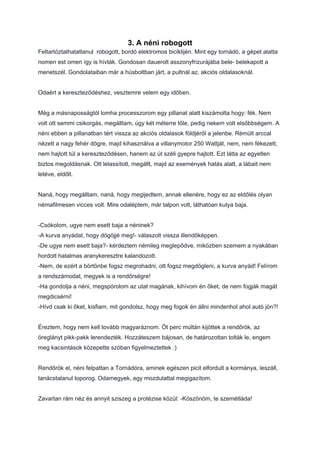 3. A néni robogott
Feltartóztathatatlanul robogott, bordó elektromos biciklijén. Mint egy tornádó, a gépet alatta
nomen est omen így is hívták. Gondosan dauerolt asszonyfrizurájába bele- belekapott a
menetszél. Gondolataiban már a húsboltban járt, a pultnál az, akciós oldalasoknál.
Odaért a kereszteződéshez, vesztemre velem egy időben.
Még a másnaposságtól lomha processzorom egy pillanat alatt kiszámolta hogy: fék. Nem
volt ott semmi csikorgás, megálltam, úgy két méterre tőle, pedig nekem volt elsőbbségem. A
néni ebben a pillanatban tért vissza az akciós oldalasok földjéről a jelenbe. Rémült arccal
nézett a nagy fehér dögre, majd kihasználva a villanymotor 250 Wattját, nem, nem fékezett,
nem hajtott túl a kereszteződésen, hanem az út széli gyepre hajtott. Ezt látta az egyetlen
biztos megoldásnak. Ott lelassított, megállt, majd az események hatás alatt, a lábait nem
letéve, eldőlt.
Naná, hogy megálltam, naná, hogy megijedtem, annak ellenére, hogy ez az eldőlés olyan
némafilmesen vicces volt. Mire odaléptem, már talpon volt, láthatóan kutya baja.
-Csókolom, ugye nem esett baja a néninek?
-A kurva anyádat, hogy dögöjjé meg!- válaszolt vissza illendőképpen.
-De ugye nem esett baja?- kérdeztem némileg meglepődve, miközben szemem a nyakában
hordott hatalmas aranykeresztre kalandozott.
-Nem, de ezért a börtönbe fogsz megrohadni, ott fogsz megdögleni, a kurva anyád! Felírom
a rendszámodat, megyek is a rendőrségre!
-Ha gondolja a néni, megspórolom az utat magának, kihívom én őket, de nem fogják magát
megdicsérni!
-Hívd csak ki őket, kisfiam, mit gondolsz, hogy meg fogok én állni mindenhol ahol autó jön?!
Éreztem, hogy nem kell tovább magyaráznom. Öt perc múltán kijöttek a rendőrök, az
öreglányt pikk-pakk lerendezték. Hozzáteszem bájosan, de határozottan tolták le, engem
meg kacsintások közepette szóban figyelmeztettek :)
Rendőrök el, néni felpattan a Tornádóra, aminek egészen picit elfordult a kormánya, leszáll,
tanácstalanul toporog. Odamegyek, egy mozdulattal megigazítom.
Zavartan rám néz és annyit sziszeg a protézise közül: -Köszönöm, te szemétláda!
 