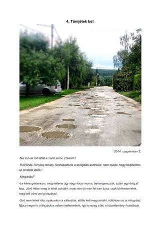 4. Tömjétek be!
2014. szeptember 2.
-Na szóval mit láttál a Tarló soron Zolikám?
-Hát főnök, tényleg ramaty, fennakadtunk a szolgálati asztrával, nem csoda, hogy begőzöltek
az arrafelé lakók!
-Megoldás?
-Le kéne gréderezni, meg kellene úgy négy kocsi murva, behengerezzük, aztán egy évig jó
lesz. Jövő héten meg is lehet csinálni, most nem jó mert fel van ázva, csak tönkretennénk,
meg kell várni amíg kiszárad.
-Szó nem lehet róla, nyakunkon a választás, előtte kell megcsinálni, különben az a mitugrász
f@sz megint ír a fészbúkra valami kellemetlent, így is rezeg a léc a közvélemény- kutatások
 