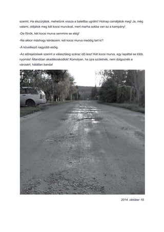 szerint. Ha elszúrjátok, mehetünk vissza a balettba ugrálni! Holnap csináljátok meg! Ja, még
valami, oldjátok meg két kocsi murvával, mert marha sokba van ez a kampány!
-De főnök, két kocsi murva semmire se elég!
-Na akkor máshogy kérdezem: két kocsi murva meddig tart ki?
-A következő nagyobb esőig.
-Az előrejelzések szerint a választásig száraz idő lesz! Két kocsi murva, egy lapáttal se több,
nyomás! Állandóan akadékoskodtok! Komolyan, ha újra születnék, nem dolgoznék a
városért, hálátlan banda!
2014. október 18.
 