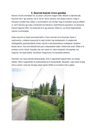 5. Szarnak-bajnak nincs gazdája
Nyírom a füvet a kerítésen túl, az utcán. Lenyírom magam előtt. Áttolom a Gáborék elé,
lenyírom ott is. Így szoktuk. Hol ő, hol én. Nincs sorrend, nem tartjuk számon, hogy ki
hányszor csinálta meg. Gábor, a szomszédom azt mondja, hogy ő önzésből nyírja le előttem
is, mert neki lesz így szép a rendezett utca látványa. Számíthatunk egymásra, ha elutazunk
kulcsot hagyunk hátra, ha elutaznak ők is így tesznek. Hiába no, az ember legközelebbi
rokona a szomszédja.
Aztán lenyírom a másik szomszéd előtt is. Panni néninek nincs fűnyírója. Közel a
nyolcvanhoz, a telekre busszal jár ki majd minden nap kertészkedni. A megtermelt
zöldségekből, gyümölcsökből minden nap főz a két lisztérzékeny unokájának. Kertjeink
között három, húsz éve letűzött karó jelzi a képzeletbeli határt. Kisfiamnak szólít. Előtte is le
szoktam nyírni a füvet. Cserébe, bár nem várom el, mikor hazaérek, hol paprikát, hol
hagymát, hol répát találok. Gondosan megpucolva, kis zacskóba bekötve.
Szemben van Lajos bácsiék faházacskája, amit a nagynénije hagyott hátra, az ország
túlfelén. Mikor megörökölte ott szétszedette és itt összerakatta. Meseház. Lajos bácsi évekig
várt új vesére, most pár hónapja végre kapott. Előtte is el szoktam tolni a gépet.
 