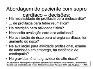 Abordagem do paciente com sopro
      cardíaco – decisões:
• Há necessidade de profilaxia para endocardite?
• ... de profilaxia para febre reumática?
• Há restrição para atividade física?
• Necessita avaliação cardíaca adicional?
• Na avaliação de risco para cirurgia cardíaca, há
  aumento do risco?
• Na avaliação para atividade profissional, exame
  de admissão em emprego, há evidência de
  cardiopatia?
• Na gravidez, é uma gravidez de alto risco?
    O’ Rourke RA. Abordagem do paciente com um sopro cardíaco. In: Goldman L, Braunwald E.
    Cardiologia na clínica geral. Rio de Janeiro: Granabara Koogan, 2000. Cap. 13, págs. 147-164.
 