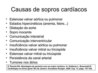Causas de sopros cardíacos
•     Estenose valvar aórtica ou pulmonar
•     Estados hipercinéticos (anemia, febre...)
•     Dilatação da aorta
•     Sopro inocente
•     Comunicação interatrial
•     Comunicação interventricular
•     Insuficiência valvar aórtica ou pulmonar
•     Insuficiência valvar mitral ou tricúspide
•     Estenose valvar mitral ou tricúspide
•     Persistência da canal arterial
•     Tumores nos átrios
    O’ Rourke RA. Abordagem do paciente com um sopro cardíaco. In: Goldman L, Braunwald E.
    Cardiologia na clínica geral. Rio de Janeiro: Granabara Koogan, 2000. Cap. 13, págs. 147-164.
 