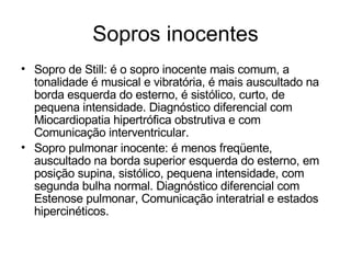 Sopros inocentes
• Sopro de Still: é o sopro inocente mais comum, a
  tonalidade é musical e vibratória, é mais auscultado na
  borda esquerda do esterno, é sistólico, curto, de
  pequena intensidade. Diagnóstico diferencial com
  Miocardiopatia hipertrófica obstrutiva e com
  Comunicação interventricular.
• Sopro pulmonar inocente: é menos freqüente,
  auscultado na borda superior esquerda do esterno, em
  posição supina, sistólico, pequena intensidade, com
  segunda bulha normal. Diagnóstico diferencial com
  Estenose pulmonar, Comunicação interatrial e estados
  hipercinéticos.
 