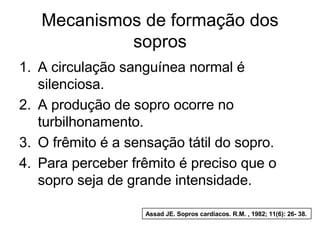Mecanismos de formação dos
            sopros
1. A circulação sanguínea normal é
   silenciosa.
2. A produção de sopro ocorre no
   turbilhonamento.
3. O frêmito é a sensação tátil do sopro.
4. Para perceber frêmito é preciso que o
   sopro seja de grande intensidade.

                    Assad JE. Sopros cardíacos. R.M. , 1982; 11(6): 26- 38.
 