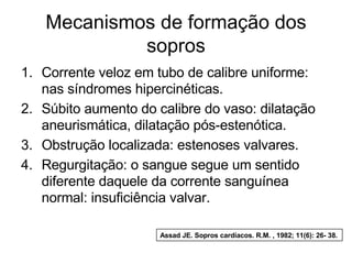 Mecanismos de formação dos
            sopros
1. Corrente veloz em tubo de calibre uniforme:
   nas síndromes hipercinéticas.
2. Súbito aumento do calibre do vaso: dilatação
   aneurismática, dilatação pós-estenótica.
3. Obstrução localizada: estenoses valvares.
4. Regurgitação: o sangue segue um sentido
   diferente daquele da corrente sanguínea
   normal: insuficiência valvar.

                      Assad JE. Sopros cardíacos. R.M. , 1982; 11(6): 26- 38.
 