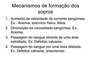 Mecanismos de formação dos
            sopros
1. Aumento da velocidade da corrente sangüínea.
   Ex.: Anemia, exercício físico, febre.
2. Diminuição da viscosidade sangüínea. Ex.:
   Anemia.
3. Passagem do sangue através de uma área
   estreitada. Ex. Defeitos valvares.
4. Passagem do sangue por uma área dilatada.
   Ex. Defeitos valvares, aneurismas.
 
