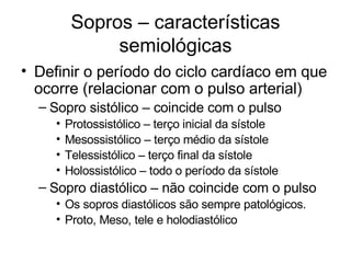 Sopros – características
               semiológicas
• Definir o período do ciclo cardíaco em que
  ocorre (relacionar com o pulso arterial)
  – Sopro sistólico – coincide com o pulso
     •   Protossistólico – terço inicial da sístole
     •   Mesossistólico – terço médio da sístole
     •   Telessistólico – terço final da sístole
     •   Holossistólico – todo o período da sístole
  – Sopro diastólico – não coincide com o pulso
     • Os sopros diastólicos são sempre patológicos.
     • Proto, Meso, tele e holodiastólico
 