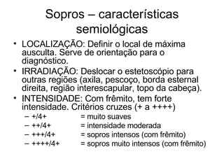 Sopros – características
              semiológicas
• LOCALIZAÇÃO: Definir o local de máxima
  ausculta. Serve de orientação para o
  diagnóstico.
• IRRADIAÇÃO: Deslocar o estetoscópio para
  outras regiões (axila, pescoço, borda esternal
  direita, região interescapular, topo da cabeça).
• INTENSIDADE: Com frêmito, tem forte
  intensidade. Critérios cruzes (+ a ++++)
  –   +/4+       = muito suaves
  –   ++/4+      = intensidade moderada
  –   +++/4+     = sopros intensos (com frêmito)
  –   ++++/4+    = sopros muito intensos (com frêmito)
 