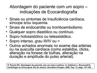 Abordagem do paciente com um sopro – 
indicações de Ecocardiografia 
• Sinais ou sintomas de Insuficiência cardíaca, 
síncope e/ou isquemia. 
• Sinais de endocardite ou tromboembolismo. 
• Qualquer sopro diastólico ou contínuo. 
• Sopro holossistólico ou telessistólico. 
• Sopro intenso, grau III/IV ou > 
• Outros achados anormais no exame das artérias 
ou na ausculta cardíaca (como estalidos, clicks, 
alteração na fonese de bulhas, alteração na 
duração e amplitude do pulso arterial). 
O’ Rourke RA. Abordagem do paciente com um sopro cardíaco. In: Goldman L, Braunwald E. 
Cardiologia na clínica geral. Rio de Janeiro: Granabara Koogan, 2000. Cap. 13, págs. 147-164. 
 