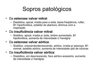 Sopros patológicos 
• Da estenose valvar mitral: 
– Diastólico, apical, irradia para a axila, baixa freqüência, ruflar, 
B1 hiperfonética, estalido de abertura, diminue com a 
inspiração. 
• Da insuficiência valvar mitral: 
– Sistólico, apical, irradia p/ axila, timbre aumentado, B1 
hipofonética, aumenta de intensidade c/ handgrip 
• Da estenose valvar aórtica: 
– Sistólico, crescendo/decrescendo, aórtico, irradia p/ pescoço, B1 
normal, estalido aórtico, aumenta de intensidade qdo de cócoras 
• Da insuficiência valvar aórtica: 
– Diastólico, em descrescendo, foco aórtico acessório, aumenta 
de intensidade c/ handgrip 
 