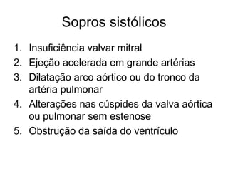 Sopros sistólicos 
1. Insuficiência valvar mitral 
2. Ejeção acelerada em grande artérias 
3. Dilatação arco aórtico ou do tronco da 
artéria pulmonar 
4. Alterações nas cúspides da valva aórtica 
ou pulmonar sem estenose 
5. Obstrução da saída do ventrículo 
 