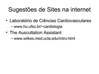 Sugestões de Sites na internet 
• Laboratório de Ciências Cardiovasculares 
– www.hu.ufsc.br/~cardiologia 
• The Auscultation Assistant 
– www.wilkes.med.ucla.edu/intro.html 
