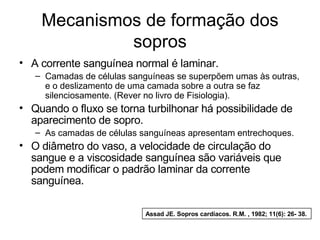Mecanismos de formação dos 
sopros 
• A corrente sanguínea normal é laminar. 
– Camadas de células sanguíneas se superpõem umas às outras, 
e o deslizamento de uma camada sobre a outra se faz 
silenciosamente. (Rever no livro de Fisiologia). 
• Quando o fluxo se torna turbilhonar há possibilidade de 
aparecimento de sopro. 
– As camadas de células sanguíneas apresentam entrechoques. 
• O diâmetro do vaso, a velocidade de circulação do 
sangue e a viscosidade sanguínea são variáveis que 
podem modificar o padrão laminar da corrente 
sanguínea. 
Assad JE. Sopros cardíacos. R.M. , 1982; 11(6): 26- 38. 
 