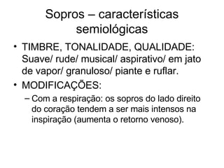 Sopros – características 
semiológicas 
• TIMBRE, TONALIDADE, QUALIDADE: 
Suave/ rude/ musical/ aspirativo/ em jato 
de vapor/ granuloso/ piante e ruflar. 
• MODIFICAÇÕES: 
– Com a respiração: os sopros do lado direito 
do coração tendem a ser mais intensos na 
inspiração (aumenta o retorno venoso). 
 