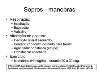 Sopros - manobras 
• Respiração: 
– Inspiração 
– Expiração 
– Valsalva 
• Alteração na postura: 
– Decúbito lateral esquerdo 
– Sentado c/ o tórax inclinado para frente 
– Agachada/ ortostática (em pé) 
– Ortostática/ agachada 
• Exercício: 
– Isométrico (Handgrip) – durante 20 a 30 seg. 
O’ Rourke RA. Abordagem do paciente com um sopro cardíaco. In: Goldman L, Braunwald E. 
Cardiologia na clínica geral. Rio de Janeiro: Granabara Koogan, 2000. Cap. 13, págs. 147-164. 
 