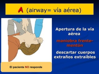 A     (airway= vía aérea)


                          Apertura de la vía
                               aérea
                           maniobra frente-
                               mentón
                           descartar cuerpos
                          extraños extraíbles

El paciente NO responde
 