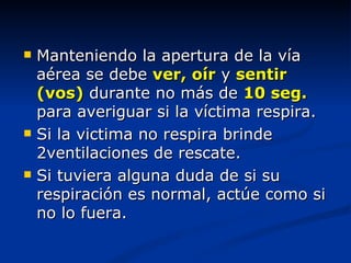    Manteniendo la apertura de la vía
    aérea se debe ver, oír y sentir
    (vos) durante no más de 10 seg.
    para averiguar si la víctima respira.
   Si la victima no respira brinde
    2ventilaciones de rescate.
   Si tuviera alguna duda de si su
    respiración es normal, actúe como si
    no lo fuera.
 