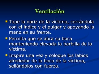 Ventilación
   Tape la nariz de la víctima, cerrándola
    con el índice y el pulgar y apoyando la
    mano en su frente.
   Permita que se abra su boca
    manteniendo elevada la barbilla de la
    víctima.
   Inspire una vez y coloque los labios
    alrededor de la boca de la víctima,
    sellándolos con fuerza.
 