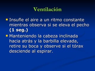 Ventilación
   Insufle el aire a un ritmo constante
    mientras observa si se eleva el pecho
    (1 seg.)
   Manteniendo la cabeza inclinada
    hacia atrás y la barbilla elevada,
    retire su boca y observe si el tórax
    desciende al espirar.
 