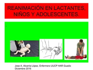 REANIMACIÓN EN LACTANTES,
NIÑOS Y ADOLESCENTES.
.
Jose A. Alcarria López. Enfermero UUCP HAR Guadix
Diciembre 2016
 
